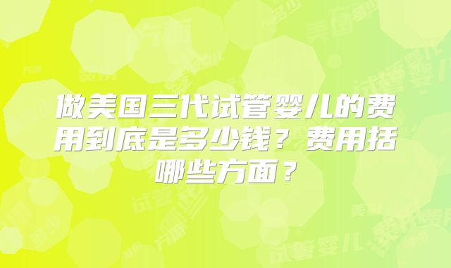 做美国三代试管婴儿的费用到底是多少钱？费用括哪些方面？