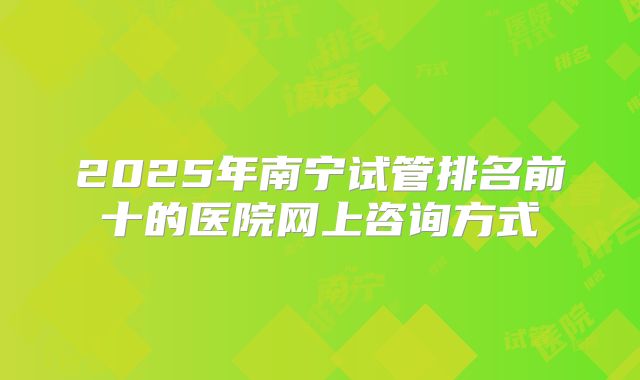 2025年南宁试管排名前十的医院网上咨询方式