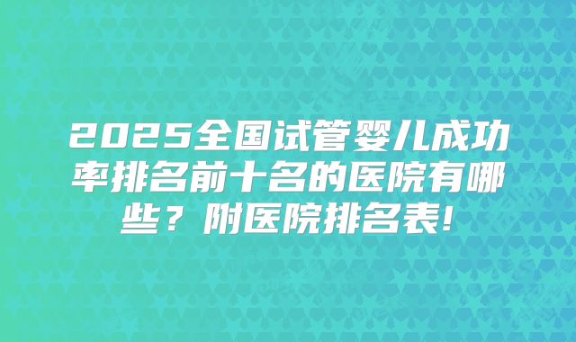 2025全国试管婴儿成功率排名前十名的医院有哪些？附医院排名表!