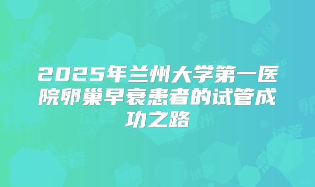 2025年兰州大学第一医院卵巢早衰患者的试管成功之路