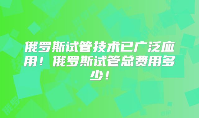 俄罗斯试管技术已广泛应用!俄罗斯试管总费用多少!