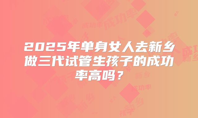 2025年单身女人去新乡做三代试管生孩子的成功率高吗？