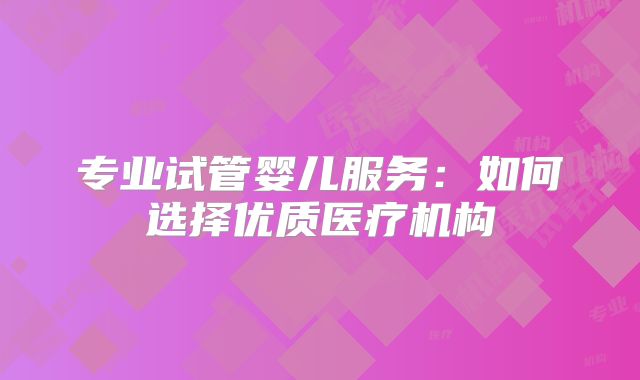 专业试管婴儿服务：如何选择优质医疗机构