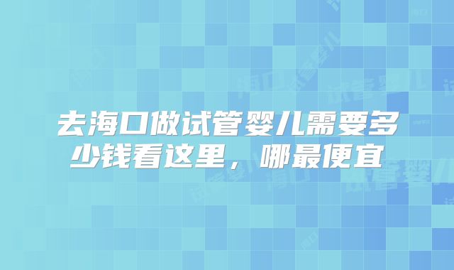 去海口做试管婴儿需要多少钱看这里,哪最便宜