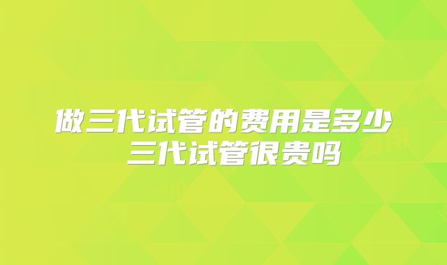 做三代试管的费用是多少 三代试管很贵吗