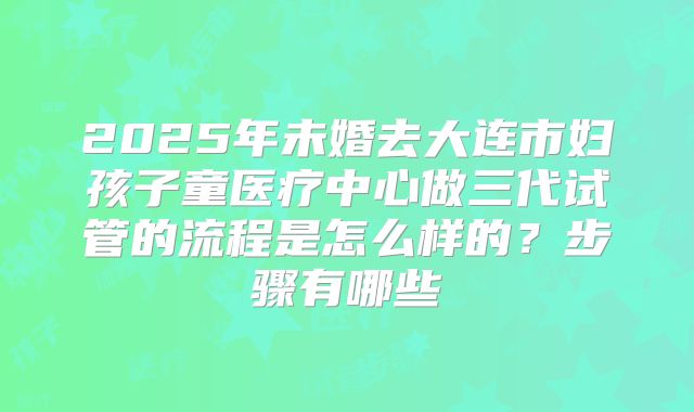 2025年未婚去大连市妇孩子童医疗中心做三代试管的流程是怎么样的?步骤有哪些
