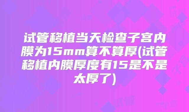 试管移植当天检查子宫内膜为15mm算不算厚(试管移植内膜厚度有15是不是太厚了)