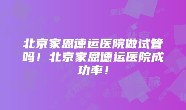 北京家恩德运医院做试管吗！北京家恩德运医院成功率！