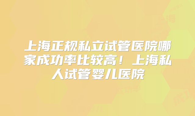 上海正规私立试管医院哪家成功率比较高!上海私人试管婴儿医院
