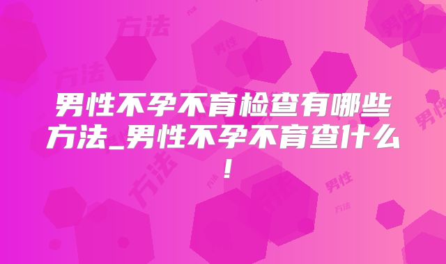 男性不孕不育检查有哪些方法_男性不孕不育查什么!