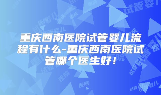 重庆西南医院试管婴儿流程有什么-重庆西南医院试管哪个医生好!