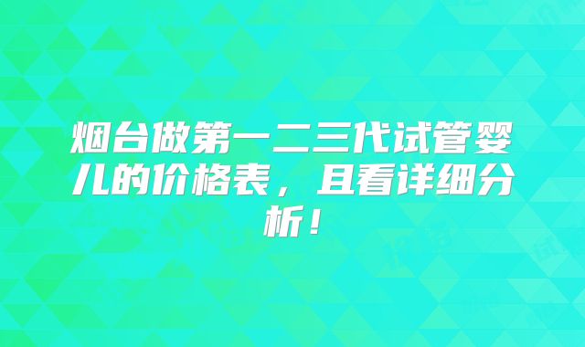 烟台做第一二三代试管婴儿的价格表,且看详细分析!