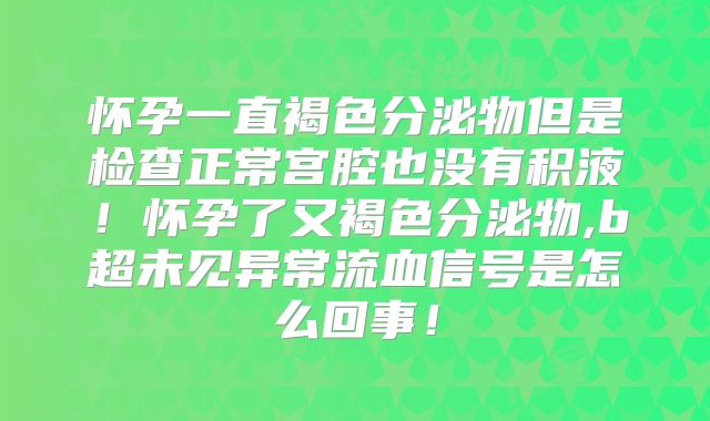 怀孕一直褐色分泌物但是检查正常宫腔也没有积液!怀孕了又褐色分泌物,b超未见异常流血信号是怎么回事!
