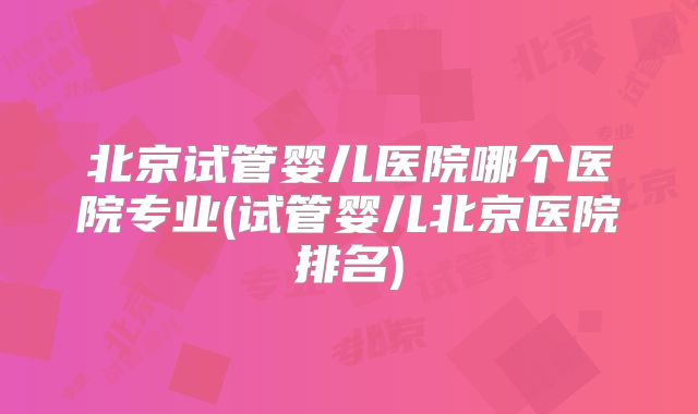 北京试管婴儿医院哪个医院专业(试管婴儿北京医院排名)