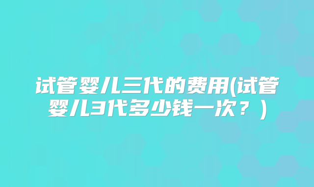 试管婴儿三代的费用(试管婴儿3代多少钱一次?)