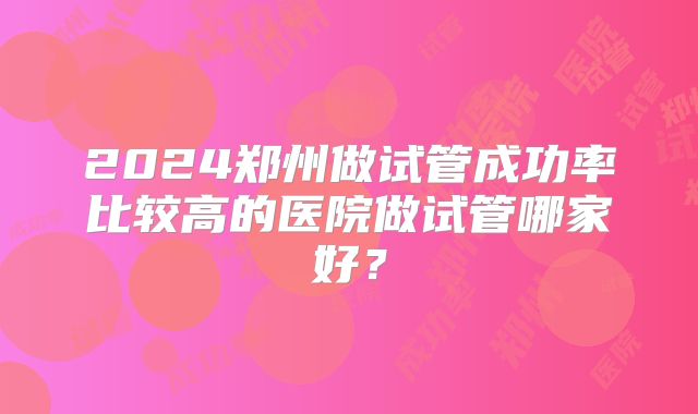 2024郑州做试管成功率比较高的医院做试管哪家好？