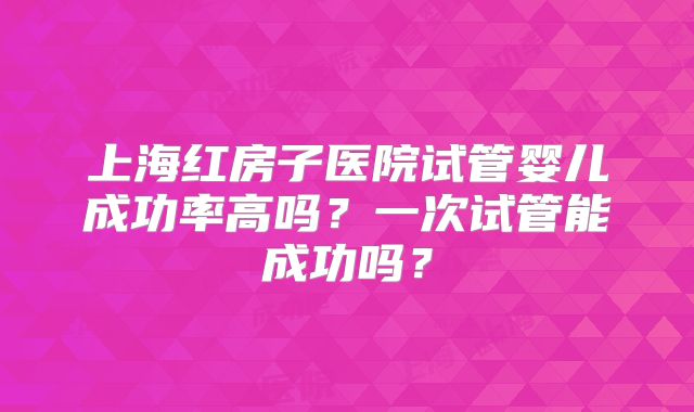 上海红房子医院试管婴儿成功率高吗？一次试管能成功吗？