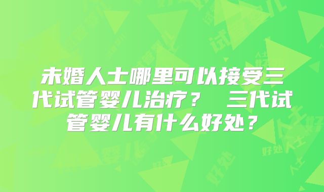 未婚人士哪里可以接受三代试管婴儿治疗? 三代试管婴儿有什么好处?