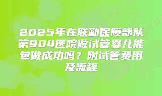 2025年在联勤保障部队第904医院做试管婴儿能包做成功吗?附试管费用及流程