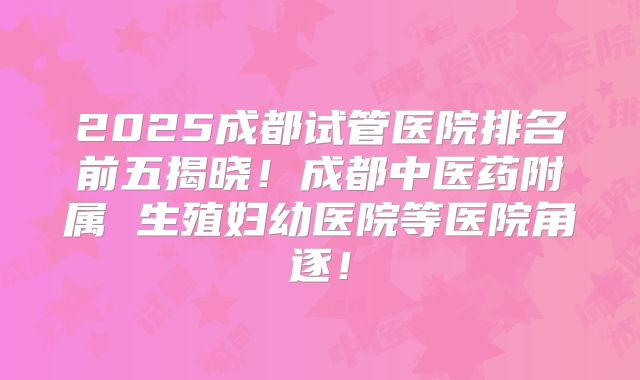 2025成都试管医院排名前五揭晓！成都中医药附属 生殖妇幼医院等医院角逐！