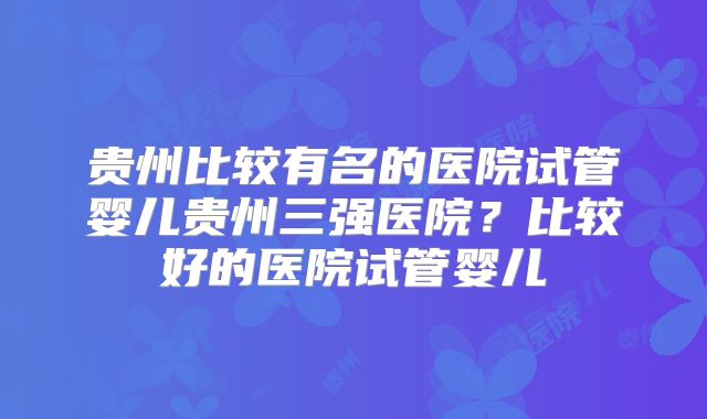 贵州比较有名的医院试管婴儿贵州三强医院？比较好的医院试管婴儿