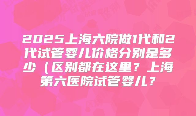 2025上海六院做1代和2代试管婴儿价格分别是多少（区别都在这里？上海第六医院试管婴儿？