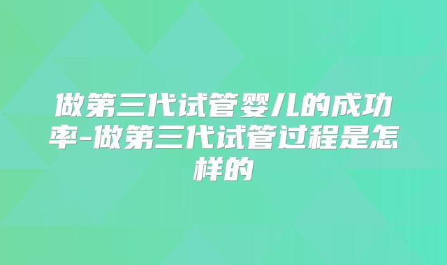 做第三代试管婴儿的成功率-做第三代试管过程是怎样的