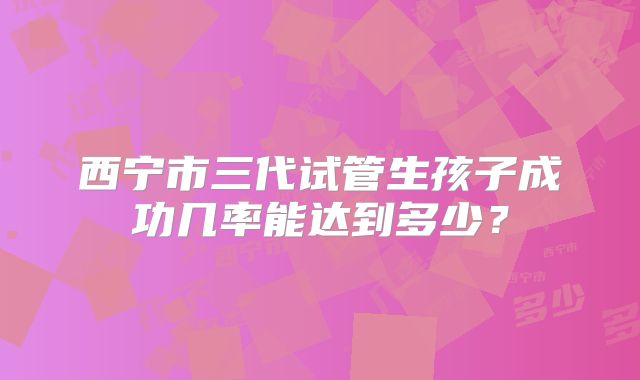 西宁市三代试管生孩子成功几率能达到多少？