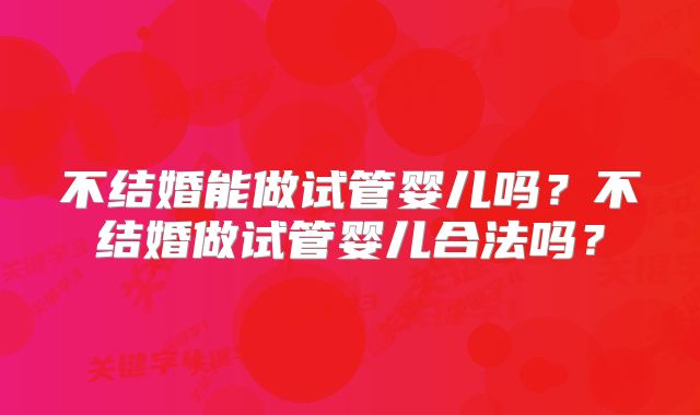 不结婚能做试管婴儿吗?不结婚做试管婴儿合法吗?