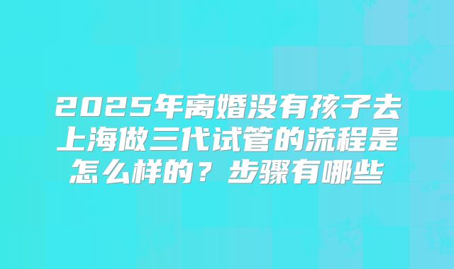 2025年离婚没有孩子去上海做三代试管的流程是怎么样的？步骤有哪些