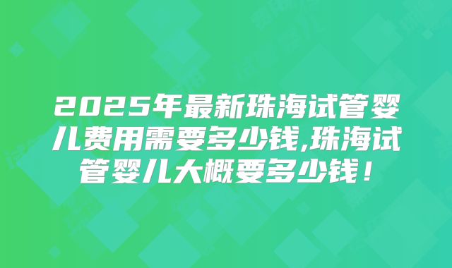 2025年最新珠海试管婴儿费用需要多少钱,珠海试管婴儿大概要多少钱!