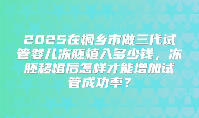 2025在桐乡市做三代试管婴儿冻胚植入多少钱,冻胚移植后怎样才能增加试管成功率?