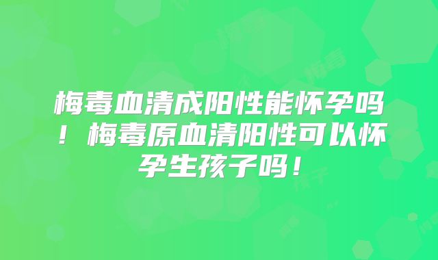 梅毒血清成阳性能怀孕吗!梅毒原血清阳性可以怀孕生孩子吗!