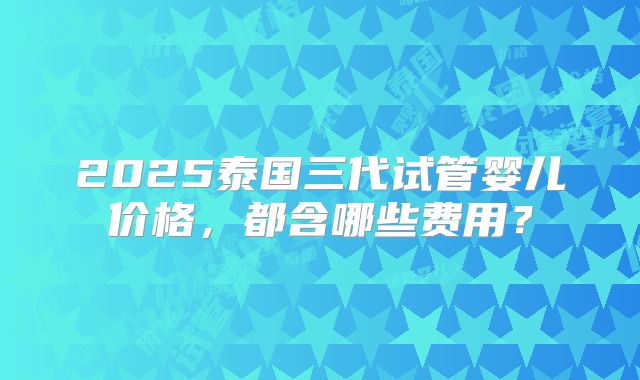 2025泰国三代试管婴儿价格,都含哪些费用?