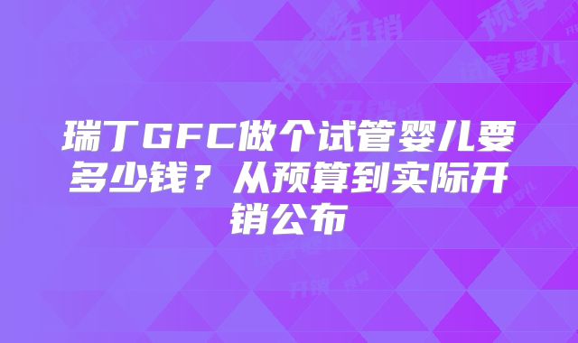 瑞丁GFC做个试管婴儿要多少钱?从预算到实际开销公布