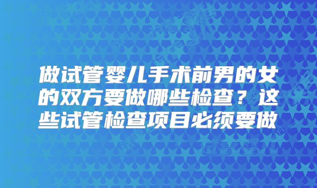 做试管婴儿手术前男的女的双方要做哪些检查?这些试管检查项目必须要做