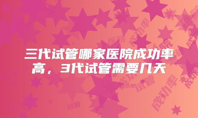 三代试管哪家医院成功率高，3代试管需要几天