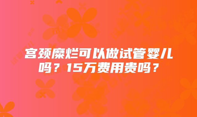 宫颈糜烂可以做试管婴儿吗？15万费用贵吗？