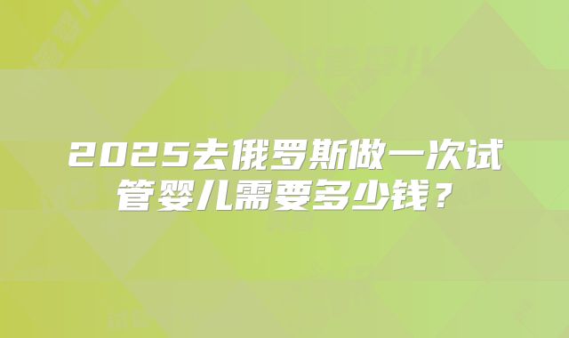 2025去俄罗斯做一次试管婴儿需要多少钱？