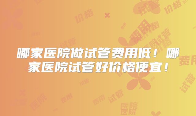 哪家医院做试管费用低！哪家医院试管好价格便宜！