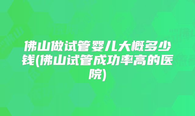 佛山做试管婴儿大概多少钱(佛山试管成功率高的医院)