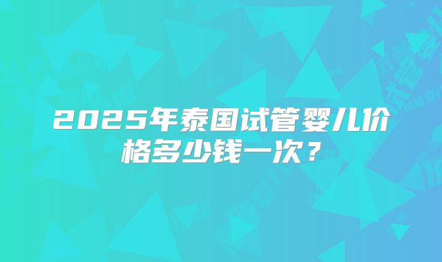 2025年泰国试管婴儿价格多少钱一次？