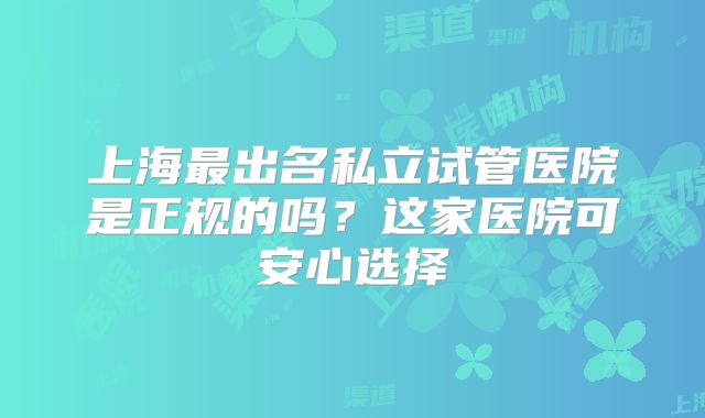 上海最出名私立试管医院是正规的吗？这家医院可安心选择