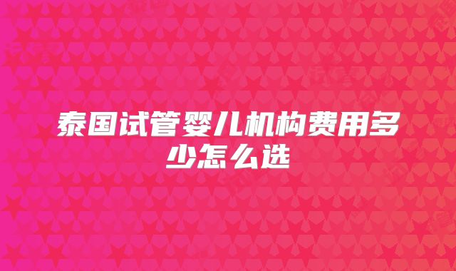 泰国试管婴儿机构费用多少怎么选