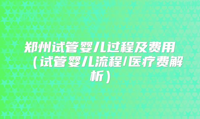 郑州试管婴儿过程及费用(试管婴儿流程/医疗费解析)