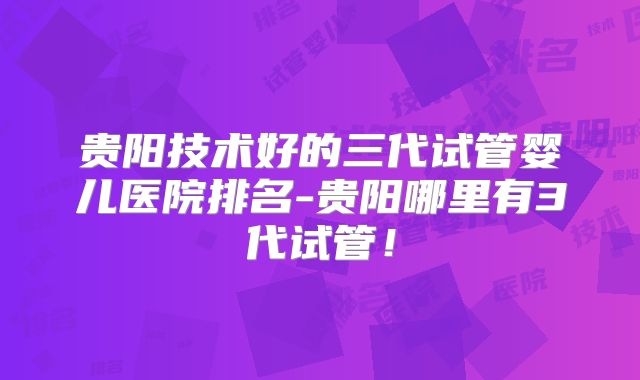 贵阳技术好的三代试管婴儿医院排名-贵阳哪里有3代试管！