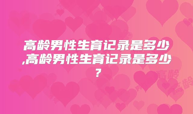 高龄男性生育记录是多少,高龄男性生育记录是多少？