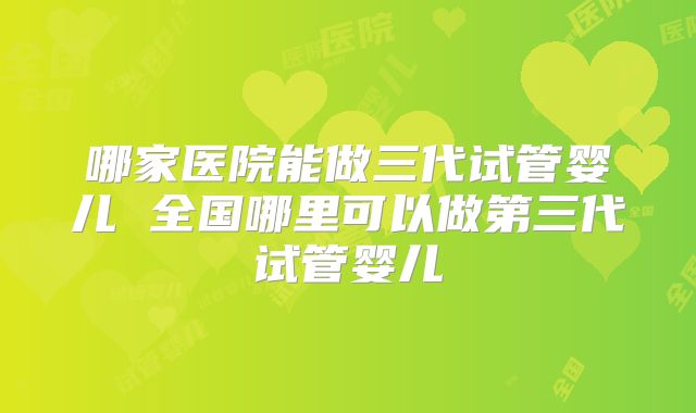 哪家医院能做三代试管婴儿 全国哪里可以做第三代试管婴儿