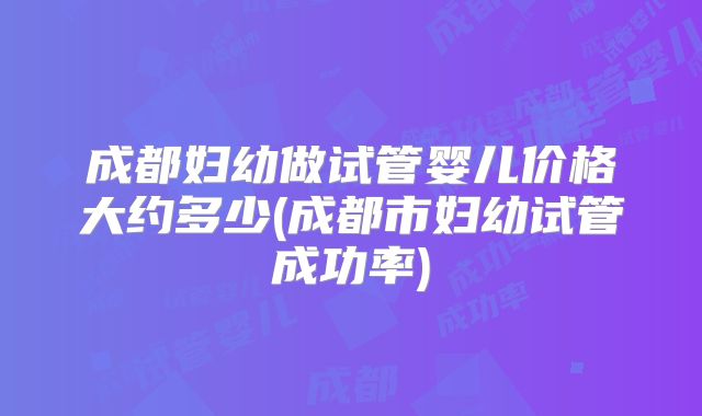成都妇幼做试管婴儿价格大约多少(成都市妇幼试管成功率)