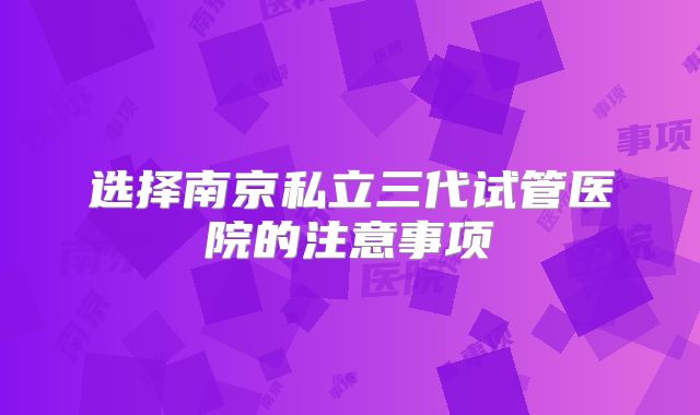 选择南京私立三代试管医院的注意事项
